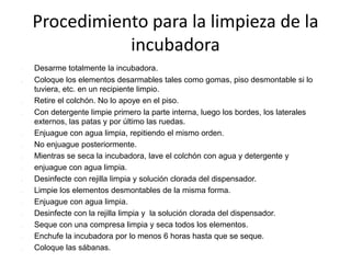 Procedimiento para la limpieza de la
incubadora
 Desarme totalmente la incubadora.
 Coloque los elementos desarmables tales como gomas, piso desmontable si lo
tuviera, etc. en un recipiente limpio.
 Retire el colchón. No lo apoye en el piso.
 Con detergente limpie primero la parte interna, luego los bordes, los laterales
externos, las patas y por último las ruedas.
 Enjuague con agua limpia, repitiendo el mismo orden.
 No enjuague posteriormente.
 Mientras se seca la incubadora, lave el colchón con agua y detergente y
 enjuague con agua limpia.
 Desinfecte con rejilla limpia y solución clorada del dispensador.
 Limpie los elementos desmontables de la misma forma.
 Enjuague con agua limpia.
 Desinfecte con la rejilla limpia y la solución clorada del dispensador.
 Seque con una compresa limpia y seca todos los elementos.
 Enchufe la incubadora por lo menos 6 horas hasta que se seque.
 Coloque las sábanas.
 