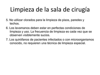 Limpieza de la sala de cirugía
5. No utilizar clorados para la limpieza de pisos, paredes y
techos.
6. Los lavamanos deben estar en perfectas condiciones de
limpieza y uso. La frecuencia de limpieza es cada vez que se
observen visiblemente sucios.
7. Los quirófanos de pacientes infectados o con microorganismos
conocido, no requieren una técnica de limpieza especial.
 