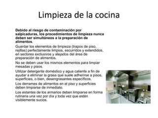 Limpieza de la cocina
 Debido al riesgo de contaminación por
salpicaduras, los procedimientos de limpieza nunca
deben ser simultáneos a la preparación de
alimentos.
 Guardar los elementos de limpieza (trapos de piso,
rejillas) perfectamente limpios, escurridos y extendidos,
en sectores exclusivos y alejados del área de
preparación de alimentos.
 No se deben usar los mismos elementos para limpiar
mesadas y pisos.
 Utilizar detergente doméstico y agua caliente a fin de
ayudar a eliminar la grasa que suele adherirse a pisos,
superficies, o bien, desengrasantes específicos.
 Los derrames de alimentos en el piso y superficies
deben limpiarse de inmediato.
 Los estantes de los armarios deben limpiarse en forma
rutinaria una vez por día y toda vez que estén
visiblemente sucios.
 