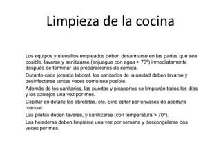 Limpieza de la cocina
 Los equipos y utensilios empleados deben desarmarse en las partes que sea
posible, lavarse y sanitizarse (enjuague con agua > 70º) inmediatamente
después de terminar las preparaciones de comida.
 Durante cada jornada laboral, los sanitarios de la unidad deben lavarse y
desinfectarse tantas veces como sea posible.
 Además de los sanitarios, las puertas y picaportes se limpiarán todos los días
y los azulejos una vez por mes.
 Cepillar en detalle los abrelatas, etc. Sino optar por envases de apertura
manual.
 Las piletas deben lavarse, y sanitizarse (con temperatura > 70º).
 Las heladeras deben limpiarse una vez por semana y descongelarse dos
veces por mes.
 