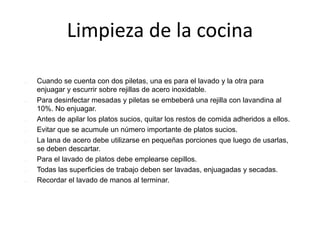 Limpieza de la cocina
 Cuando se cuenta con dos piletas, una es para el lavado y la otra para
enjuagar y escurrir sobre rejillas de acero inoxidable.
 Para desinfectar mesadas y piletas se embeberá una rejilla con lavandina al
10%. No enjuagar.
 Antes de apilar los platos sucios, quitar los restos de comida adheridos a ellos.
 Evitar que se acumule un número importante de platos sucios.
 La lana de acero debe utilizarse en pequeñas porciones que luego de usarlas,
se deben descartar.
 Para el lavado de platos debe emplearse cepillos.
 Todas las superficies de trabajo deben ser lavadas, enjuagadas y secadas.
 Recordar el lavado de manos al terminar.
 