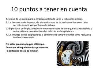 10 puntos a tener en cuenta
1. El uso de un carro para la limpieza ordena la tarea y reduce los errores
2. La frecuencia de limpieza, de elementos que se tocan frecuentemente, debe
ser más de una vez por turno de trabajo.
3. El personal de limpieza debe ser entrenado sobre la tarea que está realizando y
su importancia con relación a las infecciones hospitalarias.
4. La limpieza de las salpicaduras o derrames de sangre o fluidos debe realizarse
tendiendo en cuenta:
No estar presionado por el tiempo.
Observar si hay elementos punzantes
o cortantes antes de limpiar.
 