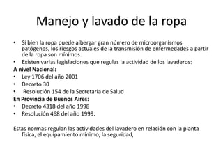 Manejo y lavado de la ropa
• Si bien la ropa puede albergar gran número de microorganismos
patógenos, los riesgos actuales de la transmisión de enfermedades a partir
de la ropa son mínimos.
• Existen varias legislaciones que regulas la actividad de los lavaderos:
A nivel Nacional:
• Ley 1706 del año 2001
• Decreto 30
• Resolución 154 de la Secretaría de Salud
En Provincia de Buenos Aires:
• Decreto 4318 del año 1998
• Resolución 468 del año 1999.
Estas normas regulan las actividades del lavadero en relación con la planta
física, el equipamiento mínimo, la seguridad,
 
