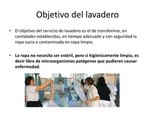 Objetivo del lavadero
• El objetivo del servicio de lavadero es el de transformar, en
cantidades establecidas, en tiempo adecuado y con seguridad la
ropa sucia o contaminada en ropa limpia.
• La ropa no necesita ser estéril, pero si higiénicamente limpia, es
decir libre de microorganismos patógenos que pudieran causar
enfermedad.
 