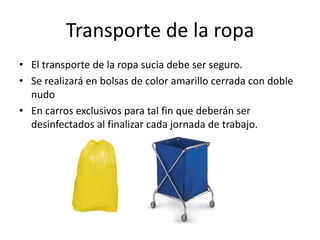 Transporte de la ropa
• El transporte de la ropa sucia debe ser seguro.
• Se realizará en bolsas de color amarillo cerrada con doble
nudo
• En carros exclusivos para tal fin que deberán ser
desinfectados al finalizar cada jornada de trabajo.
 