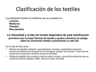 Clasificación de los textiles
Los elementos textiles se clasifican por su suciedad en:
 Livianos
 Medianos
 Pesados
 Muy pesados
La intensidad y el tipo de lavado dependerá de esta clasificación
permitirá usar la mejor fórmula de lavado y ayuda a disminuir el castigo
sobre los elementos textiles aumentando su vida útil.
Por el tipo de fibra textil:
• Mezclas de algodón-poliéster (guardapolvos, frazadas, acolchados) requieren
menores temperaturas del agua en los enjuagues, lavado, terminación y fórmulas de
lavado más suave pues retienen menos la suciedad.
• Tejidos de algodón puro como la ropa de cama, cirugías, consultorios externos que es
mayoritariamente algodón 100%, retienen mayor suciedad.
 