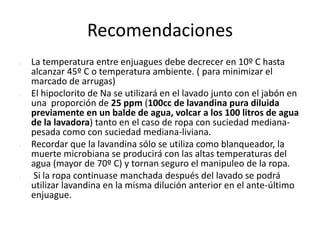 Recomendaciones
 La temperatura entre enjuagues debe decrecer en 10º C hasta
alcanzar 45º C o temperatura ambiente. ( para minimizar el
marcado de arrugas)
 El hipoclorito de Na se utilizará en el lavado junto con el jabón en
una proporción de 25 ppm (100cc de lavandina pura diluida
previamente en un balde de agua, volcar a los 100 litros de agua
de la lavadora) tanto en el caso de ropa con suciedad mediana-
pesada como con suciedad mediana-liviana.
 Recordar que la lavandina sólo se utiliza como blanqueador, la
muerte microbiana se producirá con las altas temperaturas del
agua (mayor de 70º C) y tornan seguro el manipuleo de la ropa.
 Si la ropa continuase manchada después del lavado se podrá
utilizar lavandina en la misma dilución anterior en el ante-último
enjuague.
 
