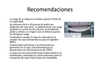 Recomendaciones
 La carga de la máquina no debe superar el 65% de
su capacidad.
 Se utilizarán de 8 a 10 gramos de jabón por
kilogramo de ropa seca , se deberá pesar una carga
estándar y a partir de ahí calcular la cantidad de
jabón a utilizar; en ningún caso se deberá superar
los 40 Kg por carga.
 Finalizado el lavado, la ropa es colocada en el
secador de ropa (temperaturas para el algodón=
80ºC).
 El planchado contribuye a la eliminación de
gérmenes en la ropa, considerando que la
temperatura en este proceso es de 130ºC.
 La ropa una vez planchada (ropa limpia) deberá ser
embolsada y colocadas en carros exclusivos para el
transporte de ropa limpia hasta ser trasladada.
 