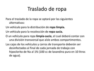 Traslado de ropa
Para el traslado de la ropa se optará por las siguientes
alternativas:
Un vehículo para la distribución de ropa limpia.
Un vehículo para la recolección de ropa sucia.
O un vehículo para ropa limpia-sucia, el cual deberá contar con
una división transversal que aísle ambos compartimentos.
Las cajas de los vehículos y carros de transporte deberán ser
desinfectados al final de cada jornada de trabajo con
hipoclorito de Na al 1% (100 cc de lavandina pura en 10 litros
de agua).
 