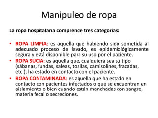Manipuleo de ropa
La ropa hospitalaria comprende tres categorías:
• ROPA LIMPIA: es aquella que habiendo sido sometida al
adecuado proceso de lavado, es epidemiológicamente
segura y está disponible para su uso por el paciente.
• ROPA SUCIA: es aquella que, cualquiera sea su tipo
(sábanas, fundas, saleas, toallas, camisolines, frazadas,
etc.), ha estado en contacto con el paciente.
• ROPA CONTAMINADA: es aquella que ha estado en
contacto con pacientes infectados o que se encuentran en
aislamiento o bien cuando están manchadas con sangre,
materia fecal o secreciones.
 