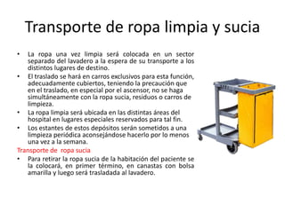 Transporte de ropa limpia y sucia
• La ropa una vez limpia será colocada en un sector
separado del lavadero a la espera de su transporte a los
distintos lugares de destino.
• El traslado se hará en carros exclusivos para esta función,
adecuadamente cubiertos, teniendo la precaución que
en el traslado, en especial por el ascensor, no se haga
simultáneamente con la ropa sucia, residuos o carros de
limpieza.
• La ropa limpia será ubicada en las distintas áreas del
hospital en lugares especiales reservados para tal fin.
• Los estantes de estos depósitos serán sometidos a una
limpieza periódica aconsejándose hacerlo por lo menos
una vez a la semana.
Transporte de ropa sucia
• Para retirar la ropa sucia de la habitación del paciente se
la colocará, en primer término, en canastas con bolsa
amarilla y luego será trasladada al lavadero.
 