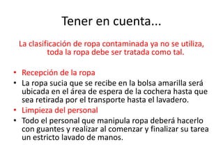 Tener en cuenta...
La clasificación de ropa contaminada ya no se utiliza,
toda la ropa debe ser tratada como tal.
• Recepción de la ropa
• La ropa sucia que se recibe en la bolsa amarilla será
ubicada en el área de espera de la cochera hasta que
sea retirada por el transporte hasta el lavadero.
• Limpieza del personal
• Todo el personal que manipula ropa deberá hacerlo
con guantes y realizar al comenzar y finalizar su tarea
un estricto lavado de manos.
 