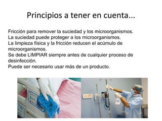 Principios a tener en cuenta...
Fricción para remover la suciedad y los microorganismos.
La suciedad puede proteger a los microorganismos.
La limpieza física y la fricción reducen el acúmulo de
microorganismos.
Se debe LIMPIAR siempre antes de cualquier proceso de
desinfección.
Puede ser necesario usar más de un producto.
 