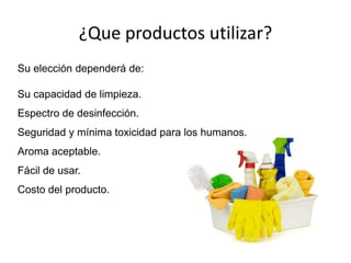 ¿Que productos utilizar?
Su elección dependerá de:
Su capacidad de limpieza.
Espectro de desinfección.
Seguridad y mínima toxicidad para los humanos.
Aroma aceptable.
Fácil de usar.
Costo del producto.
 