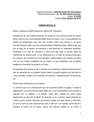 Nombre del alumno: Gabriela Soldevilla Domínguez
                                Nombre de la carrera: Lic. En Mercadotecnia Inter.
                                                                  Grupo: A12-093
                                                    Fecha: 24 de Agosto del 2012



                                 CREPUSCULO

Meyer, Stephanie (2005)Crepúsculo ,México DF, Alfaguara.

Crepúsculo, es una novela romántica de vampiros, es la primera parte de cuatro
libros, trata de una chava llamada Bella Swan se muda a vivir a una población de
estado de Washington que tiene por nombre Forks, que conoce a un joven
llamado Edward Cullen que por su personalidad misteriosa atrae a Bella hasta que
con el paso de el tiempo se enamoran y ella descubre su verdadera identidad:
Pertenece a un clan de vampiros, y ahora que ella sabe el secreto debe de
mantenerlo en secreto para no se asesinada por un Clan de vampiros llamados
los Vulturis; pero también en este pequeño pueblo habita una manada de lobos
que son los rivales inmediatos de los Cullen ya que mantienen una constante
batalla por el dominio de territorio en Forks.

El propósito de la autora es dar a conocer una romántica y ficticia historia de amor
que se desarrolla en un poblado donde nadie se puede imaginar que ese tipo de
cosas suceden, peleas de constantes de territorio, desapariciones de personas,
etc.

El libro esta constituido por tres partes:

La primera que es la introducción que se encuentra desde la página 5 hasta la
página56,En su primer día de clases Bella ve a cinco estudiantes que le llaman la
atención por su belleza y su palidez, entre ellos, Edward es quien capta
rápidamente la atención de Bella. Su atención va en aumento, hasta alcanzar su
máximo punto cuando descubre que Edward posee una gran fuerza y velocidad,
ya que le salva la vida apareciendo junto a ella con una rapidez sobrenatural y
parando el coche con la mano, siendo que Edward estaba en su coche a


                                                                                  1
 