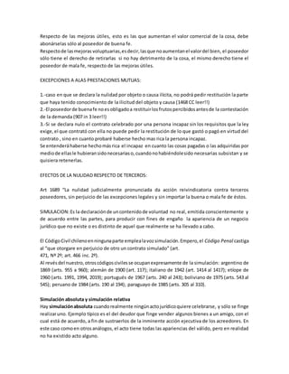 Respecto de las mejoras útiles, esto es las que aumentan el valor comercial de la cosa, debe
abonárselas sólo al poseedor de buena fe.
Respectode lasmejoras voluptuarias,esdecir,lasque noaumentanel valordel bien, el poseedor
sólo tiene el derecho de retirarlas si no hay detrimento de la cosa, el mismo derecho tiene el
poseedor de mala fe, respecto de las mejoras útiles.
EXCEPCIONES A ALAS PRESTACIONES MUTUAS:
1.-caso en que se declara la nulidad por objeto o causa ilícita, no podrá pedir restitución la parte
que haya tenido conocimiento de la ilicitud del objeto y causa (1468 CC leer!!)
2.-El poseedorde buenafe noesobligadoa restituirlosfrutospercibidosantesde la contestación
de la demanda (907 in 3 leer!!)
3.-Si se declara nulo el contrato celebrado por una persona incapaz sin los requisitos que la ley
exige,el que contrató con ella no puede pedir la restitución de lo que gastó o pagó en virtud del
contrato , sino en cuanto probaré haberse hecho mas rica la persona incapaz.
Se entenderáhaberse hechomásrica el incapaz en cuanto las cosas pagadas o las adquiridas por
mediode ellasle hubieransidonecesariaso,cuandonohabiéndolesido necesarias subsistan y se
quisiera retenerlas.
EFECTOS DE LA NULIDAD RESPECTO DE TERCEROS:
Art 1689 “La nulidad judicialmente pronunciada da acción reivindicatoria contra terceros
poseedores, sin perjuicio de las excepciones legales y sin importar la buena o mala fe de éstos.
SIMULACION:Es la declaraciónde uncontenidode voluntad no real, emitida conscientemente y
de acuerdo entre las partes, para producir con fines de engaño la apariencia de un negocio
jurídico que no existe o es distinto de aquel que realmente se ha llevado a cabo.
El CódigoCivil chilenoenningunaparte emplealavozsimulación.Empero,el Código Penal castiga
al “que otorgare en perjuicio de otro un contrato simulado” (art.
471, Nº 2º; art. 466 inc. 2º).
Al revésdel nuestro,otroscódigoscivilesse ocupanexpresamente de la simulación: argentino de
1869 (arts. 955 a 960); alemán de 1900 (art. 117); italiano de 1942 (art. 1414 al 1417); etíope de
1960 (arts. 1991, 1994, 2019); portugués de 1967 (arts. 240 al 243); boliviano de 1975 (arts. 543 al
545); peruano de 1984 (arts. 190 al 194); paraguayo de 1985 (arts. 305 al 310).
Simulación absoluta y simulación relativa
Hay simulaciónabsoluta cuandorealmente ningúnactojurídicoquiere celebrarse, y sólo se finge
realizaruno. Ejemplo típico es el del deudor que finge vender algunos bienes a un amigo, con el
cual está de acuerdo, a fin de sustraerlos de la inminente acción ejecutiva de los acreedores. En
este caso comoen otrosanálogos, el acto tiene todas las apariencias del válido, pero en realidad
no ha existido acto alguno.
 