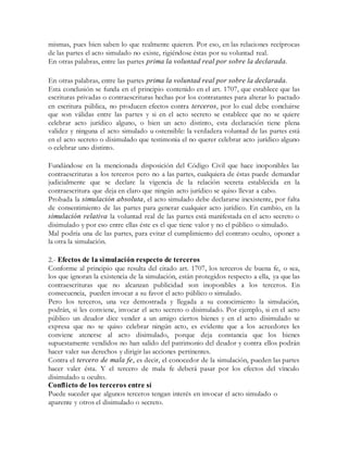 mismas, pues bien saben lo que realmente quieren. Por eso, en las relaciones recíprocas
de las partes el acto simulado no existe, rigiéndose éstas por su voluntad real.
En otras palabras, entre las partes prima la voluntad real por sobre la declarada.
En otras palabras, entre las partes prima la voluntad real por sobre la declarada.
Esta conclusión se funda en el principio contenido en el art. 1707, que establece que las
escrituras privadas o contraescrituras hechas por los contratantes para alterar lo pactado
en escritura pública, no producen efectos contra terceros, por lo cual debe concluirse
que son válidas entre las partes y si en el acto secreto se establece que no se quiere
celebrar acto jurídico alguno, o bien un acto distinto, esta declaración tiene plena
validez y ninguna el acto simulado u ostensible: la verdadera voluntad de las partes está
en el acto secreto o disimulado que testimonia el no querer celebrar acto jurídico alguno
o celebrar uno distinto.
Fundándose en la mencionada disposición del Código Civil que hace inoponibles las
contraescrituras a los terceros pero no a las partes, cualquiera de éstas puede demandar
judicialmente que se declare la vigencia de la relación secreta establecida en la
contraescritura que deja en claro que ningún acto jurídico se quiso llevar a cabo.
Probada la simulación absoluta, el acto simulado debe declararse inexistente, por falta
de consentimiento de las partes para generar cualquier acto jurídico. En cambio, en la
simulación relativa la voluntad real de las partes está manifestada en el acto secreto o
disimulado y por eso entre ellas éste es el que tiene valor y no el público o simulado.
Mal podría una de las partes, para evitar el cumplimiento del contrato oculto, oponer a
la otra la simulación.
2.- Efectos de la simulación respecto de terceros
Conforme al principio que resulta del citado art. 1707, los terceros de buena fe, o sea,
los que ignoran la existencia de la simulación, están protegidos respecto a ella, ya que las
contraescrituras que no alcanzan publicidad son inoponibles a los terceros. En
consecuencia, pueden invocar a su favor el acto público o simulado.
Pero los terceros, una vez demostrada y llegada a su conocimiento la simulación,
podrán, si les conviene, invocar el acto secreto o disimulado. Por ejemplo, si en el acto
público un deudor dice vender a un amigo ciertos bienes y en el acto disimulado se
expresa que no se quiso celebrar ningún acto, es evidente que a los acreedores les
conviene atenerse al acto disimulado, porque deja constancia que los bienes
supuestamente vendidos no han salido del patrimonio del deudor y contra ellos podrán
hacer valer sus derechos y dirigir las acciones pertinentes.
Contra el tercero de mala fe, es decir, el conocedor de la simulación, pueden las partes
hacer valer ésta. Y el tercero de mala fe deberá pasar por los efectos del vínculo
disimulado u oculto.
Conflicto de los terceros entre sí
Puede suceder que algunos terceros tengan interés en invocar el acto simulado o
aparente y otros el disimulado o secreto.
 