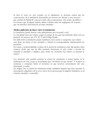 Si bien el tema no está resuelto en la legislación, la doctrina estima que las
consecuencias de la simulación demandada por terceros no afectan a otros terceros
que estaban de buena fe y que, por ende, tales consecuencias sólo serían oponibles a
los terceros que de alguna manera sabían o debían saber sin negligencia de su parte,
que sus derechos derivaban de un título simulado.
Medios judiciales de hacer valer la simulación.
La simulación puede hacerse valer judicialmente por vía penal y civil.
La vía penal tiene por objeto exigir el castigo de los que han celebrado dicho acto en
perjuicio de terceros (art. 471, Nº 2º del Código Penal).
En sede civil, la simulación puede entablarse como acción o excepción, cuyo objeto
será dejar sin efecto el acto simulado y obtener la correspondiente indemnización de
perjuicios.
En cuanto a la prescripción, el plazo de la acción de simulación, entre las partes, debe
contarse desde que una de ellas pretende desconocer el acto oculto e investir de
seriedad al simulado o público, pues desde ese momento hay interés en ejercitar la
acción.
Los terceros sólo pueden ejercitar la acción de simulación si tienen interés en la
declaración de ésta, ya que es un principio que “sin interés no hay acción”. Y el plazo se
comienza a computar desde el momento en que tuvieron conocimiento del acto
disimulado u oculto.
En ningún caso la acción de simulación puede entablarse después que haya operado la
prescripción adquisitiva de la cosa a favor de la persona que la adquirió basándose en el
contrato simulado u ostensible.
 