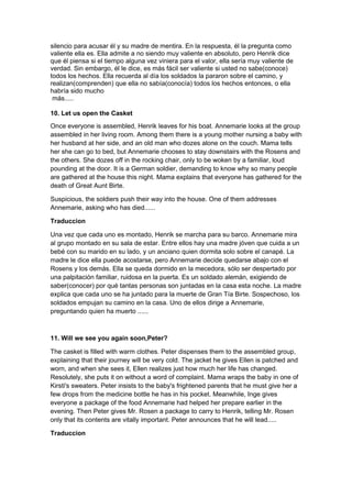 silencio para acusar él y su madre de mentira. En la respuesta, él la pregunta como
valiente ella es. Ella admite a no siendo muy valiente en absoluto, pero Henrik dice
que él piensa si el tiempo alguna vez viniera para el valor, ella sería muy valiente de
verdad. Sin embargo, él le dice, es más fácil ser valiente si usted no sabe(conoce)
todos los hechos. Ella recuerda al día los soldados la pararon sobre el camino, y
realizan(comprenden) que ella no sabía(conocía) todos los hechos entonces, o ella
habría sido mucho
 más.....

10. Let us open the Casket
Once everyone is assembled, Henrik leaves for his boat. Annemarie looks at the group
assembled in her living room. Among them there is a young mother nursing a baby with
her husband at her side, and an old man who dozes alone on the couch. Mama tells
her she can go to bed, but Annemarie chooses to stay downstairs with the Rosens and
the others. She dozes off in the rocking chair, only to be woken by a familiar, loud
pounding at the door. It is a German soldier, demanding to know why so many people
are gathered at the house this night. Mama explains that everyone has gathered for the
death of Great Aunt Birte.

Suspicious, the soldiers push their way into the house. One of them addresses
Annemarie, asking who has died......

Traduccion

Una vez que cada uno es montado, Henrik se marcha para su barco. Annemarie mira
al grupo montado en su sala de estar. Entre ellos hay una madre jóven que cuida a un
bebé con su marido en su lado, y un anciano quien dormita solo sobre el canapé. La
madre le dice ella puede acostarse, pero Annemarie decide quedarse abajo con el
Rosens y los demás. Ella se queda dormido en la mecedora, sólo ser despertado por
una palpitación familiar, ruidosa en la puerta. Es un soldado alemán, exigiendo de
saber(conocer) por qué tantas personas son juntadas en la casa esta noche. La madre
explica que cada uno se ha juntado para la muerte de Gran Tía Birte. Sospechoso, los
soldados empujan su camino en la casa. Uno de ellos dirige a Annemarie,
preguntando quien ha muerto ......



11. Will we see you again soon,Peter?

The casket is filled with warm clothes. Peter dispenses them to the assembled group,
explaining that their journey will be very cold. The jacket he gives Ellen is patched and
worn, and when she sees it, Ellen realizes just how much her life has changed.
Resolutely, she puts it on without a word of complaint. Mama wraps the baby in one of
Kirsti's sweaters. Peter insists to the baby's frightened parents that he must give her a
few drops from the medicine bottle he has in his pocket. Meanwhile, Inge gives
everyone a package of the food Annemarie had helped her prepare earlier in the
evening. Then Peter gives Mr. Rosen a package to carry to Henrik, telling Mr. Rosen
only that its contents are vitally important. Peter announces that he will lead.....

Traduccion
 