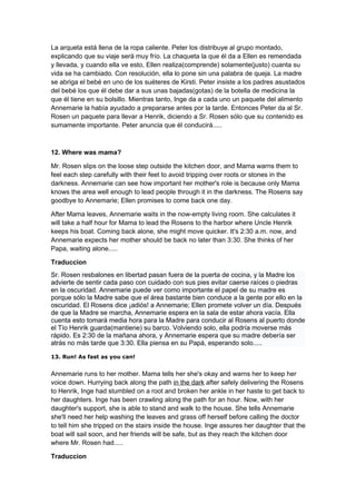 La arqueta está llena de la ropa caliente. Peter los distribuye al grupo montado,
explicando que su viaje será muy frío. La chaqueta la que él da a Ellen es remendada
y llevada, y cuando ella ve esto, Ellen realiza(comprende) solamente(justo) cuanta su
vida se ha cambiado. Con resolución, ella lo pone sin una palabra de queja. La madre
se abriga el bebé en uno de los suéteres de Kirsti. Peter insiste a los padres asustados
del bebé los que él debe dar a sus unas bajadas(gotas) de la botella de medicina la
que él tiene en su bolsillo. Mientras tanto, Inge da a cada uno un paquete del alimento
Annemarie la había ayudado a prepararse antes por la tarde. Entonces Peter da al Sr.
Rosen un paquete para llevar a Henrik, diciendo a Sr. Rosen sólo que su contenido es
sumamente importante. Peter anuncia que él conducirá.....



12. Where was mama?

Mr. Rosen slips on the loose step outside the kitchen door, and Mama warns them to
feel each step carefully with their feet to avoid tripping over roots or stones in the
darkness. Annemarie can see how important her mother's role is because only Mama
knows the area well enough to lead people through it in the darkness. The Rosens say
goodbye to Annemarie; Ellen promises to come back one day.

After Mama leaves, Annemarie waits in the now-empty living room. She calculates it
will take a half hour for Mama to lead the Rosens to the harbor where Uncle Henrik
keeps his boat. Coming back alone, she might move quicker. It's 2:30 a.m. now, and
Annemarie expects her mother should be back no later than 3:30. She thinks of her
Papa, waiting alone.....

Traduccion
Sr. Rosen resbalones en libertad pasan fuera de la puerta de cocina, y la Madre los
advierte de sentir cada paso con cuidado con sus pies evitar caerse raíces o piedras
en la oscuridad. Annemarie puede ver como importante el papel de su madre es
porque sólo la Madre sabe que el área bastante bien conduce a la gente por ello en la
oscuridad. El Rosens dice ¡adiós! a Annemarie; Ellen promete volver un día. Después
de que la Madre se marcha, Annemarie espera en la sala de estar ahora vacía. Ella
cuenta esto tomará media hora para la Madre para conducir al Rosens al puerto donde
el Tío Henrik guarda(mantiene) su barco. Volviendo solo, ella podría moverse más
rápido. Es 2:30 de la mañana ahora, y Annemarie espera que su madre debería ser
atrás no más tarde que 3:30. Ella piensa en su Papá, esperando solo.....

13. Run! As fast as you can!


Annemarie runs to her mother. Mama tells her she's okay and warns her to keep her
voice down. Hurrying back along the path in the dark after safely delivering the Rosens
to Henrik, Inge had stumbled on a root and broken her ankle in her haste to get back to
her daughters. Inge has been crawling along the path for an hour. Now, with her
daughter's support, she is able to stand and walk to the house. She tells Annemarie
she'll need her help washing the leaves and grass off herself before calling the doctor
to tell him she tripped on the stairs inside the house. Inge assures her daughter that the
boat will sail soon, and her friends will be safe, but as they reach the kitchen door
where Mr. Rosen had.....

Traduccion
 