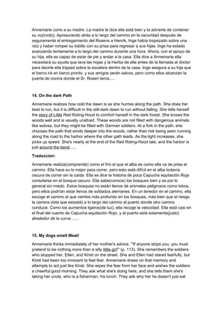 Annemarie corre a su madre. La madre le dice ella está bien y la advierte de contener
su voz(voto). Apresurando atrás a lo largo del camino en la oscuridad después de
seguramente el entregamiento del Rosens a Henrik, Inge había tropezado sobre una
raíz y haber romper su tobillo con su prisa para regresar a sus hijas. Inge ha estado
avanzando lentamente a lo largo del camino durante una hora. Ahora, con el apoyo de
su hija, ella es capaz de estar de pie y andar a la casa. Ella dice a Annemarie ella
necesitará su ayuda que lava las hojas y la hierba de ella antes de la llamada al doctor
para decirle ella tripped sobre la escalera dentro de la casa. Inge asegura a su hija que
el barco irá en barco pronto, y sus amigos serán salvos, pero como ellos alcanzan la
puerta de cocina donde el Sr. Rosen tenía.....



14. On the dark Path

Annemarie realizes how cold the dawn is as she hurries along the path. She does her
best to run, but it is difficult in the still-dark dawn to run without falling. She tells herself
the story of Little Red Riding-Hood to comfort herself in the dark forest. She knows the
woods well and is usually unafraid. These woods are not filled with dangerous animals
like wolves, but they might be filled with German soldiers. At a fork in the path, she
chooses the path that winds deeper into the woods, rather than risk being seen running
along the road to the harbor where the other path leads. As the light increases, she
picks up speed. She's nearly at the end of the Red Riding-Hood tale, and the harbor is
just around the bend......

Traduccion:

Annemarie realiza(comprende) como el frío el que el alba es como ella va de prisa el
camino. Ella hace su lo mejor para correr, pero esto está difícil en el alba todavía
oscura de correr sin la caída. Ella se dice la historia de poca Capucha equitación Roja
consolarse en el bosque oscuro. Ella sabe(conoce) los bosques bien y es por lo
general sin miedo. Estos bosques no están llenos de animales peligrosos como lobos,
pero ellos podrían estar llenos de soldados alemanes. En un tenedor en el camino, ella
escoge el camino al que vientos más profundo en los bosques, más bien que el riesgo
la carrera vista que es(está) a lo largo del camino al puerto donde otro camino
conduce. Como los aumentos ligeros(de luz), ella recoge la velocidad. Ella está casi en
el final del cuento de Capucha equitación Rojo, y el puerto está solamente(justo)
alrededor de la curva ......



15. My dogs smell Meat!

Annemarie thinks immediately of her mother's advice. "'If anyone stops you, you must
pretend to be nothing more than a silly little girl"' (p. 113). She remembers the soldiers
who stopped her, Ellen, and Kirsti on the street. She and Ellen had stared fearfully, but
Kirsti had been too innocent to feel fear. Annemarie draws on that memory and
attempts to act just like Kirsti. She wipes the fear from her face and wishes the soldiers
a cheerful good morning. They ask what she's doing here, and she tells them she's
taking her uncle, who is a fisherman, his lunch. They ask why her he doesn't just eat
 