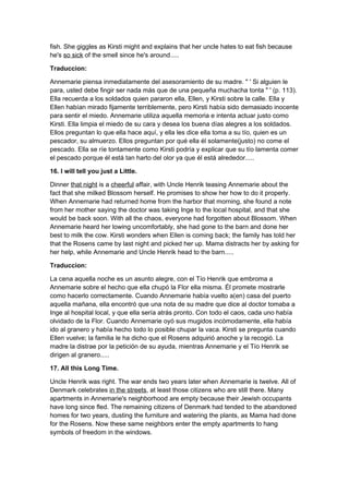 fish. She giggles as Kirsti might and explains that her uncle hates to eat fish because
he's so sick of the smell since he's around.....

Traduccion:

Annemarie piensa inmediatamente del asesoramiento de su madre. " ' Si alguien le
para, usted debe fingir ser nada más que de una pequeña muchacha tonta " ' (p. 113).
Ella recuerda a los soldados quien pararon ella, Ellen, y Kirsti sobre la calle. Ella y
Ellen habían mirado fijamente terriblemente, pero Kirsti había sido demasiado inocente
para sentir el miedo. Annemarie utiliza aquella memoria e intenta actuar justo como
Kirsti. Ella limpia el miedo de su cara y desea los buena días alegres a los soldados.
Ellos preguntan lo que ella hace aquí, y ella les dice ella toma a su tío, quien es un
pescador, su almuerzo. Ellos preguntan por qué ella él solamente(justo) no come el
pescado. Ella se ríe tontamente como Kirsti podría y explicar que su tío lamenta comer
el pescado porque él está tan harto del olor ya que él está alrededor.....

16. I will tell you just a Little.

Dinner that night is a cheerful affair, with Uncle Henrik teasing Annemarie about the
fact that she milked Blossom herself. He promises to show her how to do it properly.
When Annemarie had returned home from the harbor that morning, she found a note
from her mother saying the doctor was taking Inge to the local hospital, and that she
would be back soon. With all the chaos, everyone had forgotten about Blossom. When
Annemarie heard her lowing uncomfortably, she had gone to the barn and done her
best to milk the cow. Kirsti wonders when Ellen is coming back; the family has told her
that the Rosens came by last night and picked her up. Mama distracts her by asking for
her help, while Annemarie and Uncle Henrik head to the barn.....

Traduccion:

La cena aquella noche es un asunto alegre, con el Tío Henrik que embroma a
Annemarie sobre el hecho que ella chupó la Flor ella misma. Él promete mostrarle
como hacerlo correctamente. Cuando Annemarie había vuelto a(en) casa del puerto
aquella mañana, ella encontró que una nota de su madre que dice al doctor tomaba a
Inge al hospital local, y que ella sería atrás pronto. Con todo el caos, cada uno había
olvidado de la Flor. Cuando Annemarie oyó sus mugidos incómodamente, ella había
ido al granero y había hecho todo lo posible chupar la vaca. Kirsti se pregunta cuando
Ellen vuelve; la familia le ha dicho que el Rosens adquirió anoche y la recogió. La
madre la distrae por la petición de su ayuda, mientras Annemarie y el Tío Henrik se
dirigen al granero.....

17. All this Long Time.

Uncle Henrik was right. The war ends two years later when Annemarie is twelve. All of
Denmark celebrates in the streets, at least those citizens who are still there. Many
apartments in Annemarie's neighborhood are empty because their Jewish occupants
have long since fled. The remaining citizens of Denmark had tended to the abandoned
homes for two years, dusting the furniture and watering the plants, as Mama had done
for the Rosens. Now these same neighbors enter the empty apartments to hang
symbols of freedom in the windows.
 