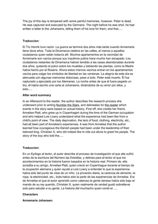 The joy of this day is tempered with some painful memories, however. Peter is dead.
He was captured and executed by the Germans. The night before he was shot, he had
written a letter to the Johansens, telling them of his love for them, and that.....



Traduccion:

El Tío Henrik tuvo razón. La guerra se termina dos años más tarde cuando Annemarie
tiene doce años. Toda la Dinamarca celebra en las calles, al menos a aquellos
ciudadanos quien están todavía allí. Muchos apartamentos en la vecindad de
Annemarie son vacíos porque sus inquilinos judíos hace mucho han escapado. Los
ciudadanos restantes de Dinamarca habían tendido a las casas abandonadas durante
dos años, quitando el polvo sobre los muebles y bebiendo las plantas, como la Madre
había hecho por el Rosens. Ahora estos mismos vecinos entran en los apartamentos
vacíos para colgar los símbolos de libertad en las ventanas. La alegría de este día es
atenuada con algunas memorias dolorosas, pese a todo. Peter está muerto. Él fue
capturado y ejecutado por los Alemanes. La noche antes de que él fuera pegado un
tiro, él había escrito una carta al Johansens, diciéndolos de su amor por ellos, y
esto.....

After word summary

In an Afterword to the reader, the author describes the research process she
underwent prior to writing Number the Stars, and delineates for the reader which
events in the story were based on actual history. First off, she credits her friend,
Annelise Platt, who grew up in Copenhagen during the time of the German occupation
and who helped Lois Lowry understand what the experience had been like from a
child's point of view. The daily deprivation, the lack of food, clothing, electricity, etc.,
had all been part of Annelise's experiences. It was from Annelise that the author
learned how courageous the Danish people had been under the leadership of their
beloved king, Christian X, who did indeed like to ride out alone to greet his people. The
story of the boy who told the.....



Traduccion:

En un Epílogo al lector, el autor describe el proceso de investigación el que ella sufrió
antes de la escritura del Número las Estrellas, y delinea para el lector el que los
acontecimientos en la historia fueron basados en la historia real. Primero de, ella
acredita a su amigo, Annelise Platt, quien creció en Copenhague durante el tiempo de
la ocupación alemana y quien ayudó a Lois Lowry a entender lo que la experiencia
había sido del punto de vista de un niño. La privación diaria, la carencia de alimento, la
ropa, la electricidad, etc., toda había sido la parte de las experiencias de Annelise. Era
de Annelise el que el autor aprendió como valeroso la gente danesa había sido bajo el
mando de su rey querido, Christian X, quien realmente de verdad gustó sobrellevar
solo para saludar a su gente. La historia del muchacho quien contó el .....

Characters

Annemarie Johansen:
 