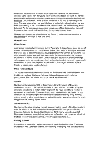 Annemarie Johansen is a ten-year-old girl trying to understand the increasingly
complex world around her. Her young life in Denmark had been filled with the normal
preoccupations of peacetime until three years ago, when German soldiers arrived and
her sister, Lise, was killed. There is much Annemarie is not told by her family at this
time. She was seven when Lise was killed and is twelve before learning that Lise was
killed at a meeting of the Danish Resistance, to which both Lise and her fiancy, Peter,
belonged. As the book opens, Annemarie knows none of this, because her parents try
to preserve the normalcy of her childhood during these troubled times.

However, Annemarie has begun to grow up, forced by circumstances to receive a
crash course on the ways of war. She is old.....

Objects/Places
Copenhagen

A gorgeous, historic city in Denmark, during World War II, Copenhagen stood as one of
the last remaining centers of culture where people could travel to and enjoy, assuming
they were able to obtain the requisite travel papers from the German government. The
city's spirit of freedom was such that, even under German occupation, life remained
much closer to normal than in other German-occupied countries. Certainly the king's
voluntary surrender prevented much death and destruction, but the country never really
surrendered in spirit. Despite public appearances, Copenhagen remained a place
friendly to freedom and freedom fighters.

Uncle Henrik's House

The house on the coast of Denmark where the Johansen's take Ellen to hide her from
the German soldiers, this house had once belonged to Annemarie's maternal
grandparents. Both her mother and Uncle Henrik were born and.....

Setting
Number the Stars is set in 1943 in Copenhagen. King Christian X of Denmark
surrendered his land to the German invaders in 1940 because Denmark's army was
small and any attempt to match military might with the Nazis would have resulted in
destruction and suffering. Even after Copenhagen is occupied by the Nazis, the king
continues his habit of riding his horse through the streets of the city every morning,
without benefit of a bodyguard. When a Nazi soldier asks a young boy where the king's
bodyguards are, the boy replies that all.....

Social Sensitivity
Number the Stars is a story that honestly approaches the tragedy of the Holocaust and
uses the events of the war to show humanity's potential for courage and decency. In
the weeks following the Jewish High Holidays in 1943, nearly seven thousand of
Denmark's Jews were smuggled across the sea to Sweden. Lowry does not talk about
the Nazi concentration camps or the Jews' struggles elsewhere in.....

Literary Qualities
In Number the Stars Lowry uses small details to illuminate larger events. A scene as
mundane as Mrs. Johansen and Mrs. Rosen sitting and sipping from cups together is
 