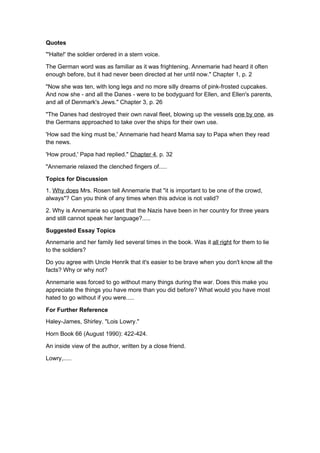Quotes
"'Halte!' the soldier ordered in a stern voice.

The German word was as familiar as it was frightening. Annemarie had heard it often
enough before, but it had never been directed at her until now." Chapter 1, p. 2

"Now she was ten, with long legs and no more silly dreams of pink-frosted cupcakes.
And now she - and all the Danes - were to be bodyguard for Ellen, and Ellen's parents,
and all of Denmark's Jews." Chapter 3, p. 26

"The Danes had destroyed their own naval fleet, blowing up the vessels one by one, as
the Germans approached to take over the ships for their own use.

'How sad the king must be,' Annemarie had heard Mama say to Papa when they read
the news.

'How proud,' Papa had replied." Chapter 4, p. 32

"Annemarie relaxed the clenched fingers of.....

Topics for Discussion
1. Why does Mrs. Rosen tell Annemarie that "it is important to be one of the crowd,
always"? Can you think of any times when this advice is not valid?

2. Why is Annemarie so upset that the Nazis have been in her country for three years
and still cannot speak her language?.....

Suggested Essay Topics
Annemarie and her family lied several times in the book. Was it all right for them to lie
to the soldiers?

Do you agree with Uncle Henrik that it's easier to be brave when you don't know all the
facts? Why or why not?

Annemarie was forced to go without many things during the war. Does this make you
appreciate the things you have more than you did before? What would you have most
hated to go without if you were.....

For Further Reference
Haley-James, Shirley. "Lois Lowry."

Horn Book 66 (August 1990): 422-424.

An inside view of the author, written by a close friend.

Lowry,.....
 
