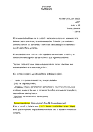 1Resumen
                                  NUTRICION




                                                        Macías Oliva Juan Jesús
                                                                            LMKT
                                                                        Aula: a 56
                                                                  Núcleo general
                                                                         17/08/12


El tema central del texto es: la nutrición, saber cómo afecta en una persona la
falta de ciertas vitaminas y sus consecuencias. Entender que una buena
alimentación con las porciones y elementos adecuados pueden beneficiar
nuestra salud física y mental.


El autor quiere dar a conocer cuán importante es una buena nutrición y en
consecuencia los aportes de las vitaminas que ingerimos al comer.


También habla sobre qué pasa en la ausencia de ciertas vitaminas, que
consecuencias trae a nuestro organismo.


Los temas principales y partes del texto e ideas principales


Los dos principales aminoácidos y sus propiedades:
(pág. 48, segundo párrafo)
La tirosina, utilizada por el cerebro para elaborar neurotransmisores, cuya
misión es fundamental para el pensamiento reflejo, memoria de largo plazo y
sensación de alerta y control.
Triptófano, neurotransmisor de serotonina.


Consumo proteínas (Idea principal), Pag.52 (Segundo párrafo)
Para el beneficio de la tirosina porción de una comida filete de res (100gr).
Para que el triptófano llegue al cerebro le hace falta la ayuda de hidratos de
carbono.
 