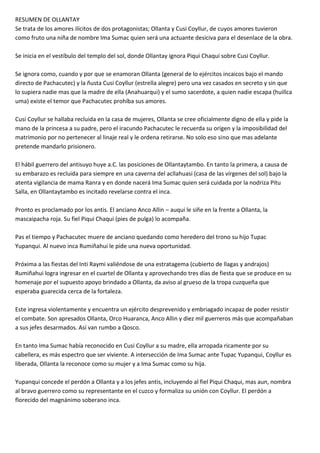 RESUMEN DE OLLANTAY
Se trata de los amores ilícitos de dos protagonistas; Ollanta y Cusi Coyllur, de cuyos amores tuvieron
como fruto una niña de nombre Ima Sumac quien será una actuante desiciva para el desenlace de la obra.
Se inicia en el vestíbulo del templo del sol, donde Ollantay ignora Piqui Chaqui sobre Cusi Coyllur.
Se ignora como, cuando y por que se enamoran Ollanta (general de lo ejércitos incaicos bajo el mando
directo de Pachacutec) y la ñusta Cusi Coyllur (estrella alegre) pero una vez casados en secreto y sin que
lo supiera nadie mas que la madre de ella (Anahuarqui) y el sumo sacerdote, a quien nadie escapa (huillca
uma) existe el temor que Pachacutec prohíba sus amores.
Cusi Coyllur se hallaba recluida en la casa de mujeres, Ollanta se cree oficialmente digno de ella y pide la
mano de la princesa a su padre, pero el iracundo Pachacutec le recuerda su origen y la imposibilidad del
matrimonio por no pertenecer al linaje real y le ordena retirarse. No solo eso sino que mas adelante
pretende mandarlo prisionero.
El hábil guerrero del antisuyo huye a.C. las posiciones de Ollantaytambo. En tanto la primera, a causa de
su embarazo es recluida para siempre en una caverna del acllahuasi (casa de las vírgenes del sol) bajo la
atenta vigilancia de mama Ranra y en donde nacerá Ima Sumac quien será cuidada por la nodriza Pitu
Salla, en Ollantaytambo es incitado revelarse contra el inca.
Pronto es proclamado por los antis. El anciano Anco Allin – auqui le siñe en la frente a Ollanta, la
mascaipacha roja. Su fiel Piqui Chaqui (pies de pulga) lo acompaña.
Pas el tiempo y Pachacutec muere de anciano quedando como heredero del trono su hijo Tupac
Yupanqui. Al nuevo inca Rumiñahui le pide una nueva oportunidad.
Próxima a las fiestas del Inti Raymi valiéndose de una estratagema (cubierto de llagas y andrajos)
Rumiñahui logra ingresar en el cuartel de Ollanta y aprovechando tres días de fiesta que se produce en su
homenaje por el supuesto apoyo brindado a Ollanta, da aviso al grueso de la tropa cuzqueña que
esperaba guarecida cerca de la fortaleza.
Este ingresa violentamente y encuentra un ejército desprevenido y embriagado incapaz de poder resistir
el combate. Son apresados Ollanta, Orco Huaranca, Anco Allin y diez mil guerreros más que acompañaban
a sus jefes desarmados. Así van rumbo a Qosco.
En tanto Ima Sumac había reconocido en Cusi Coyllur a su madre, ella arropada ricamente por su
cabellera, es más espectro que ser viviente. A intersección de Ima Sumac ante Tupac Yupanqui, Coyllur es
liberada, Ollanta la reconoce como su mujer y a Ima Sumac como su hija.
Yupanqui concede el perdón a Ollanta y a los jefes antis, incluyendo al fiel Piqui Chaqui, mas aun, nombra
al bravo guerrero como su representante en el cuzco y formaliza su unión con Coyllur. El perdón a
florecido del magnánimo soberano inca.
 