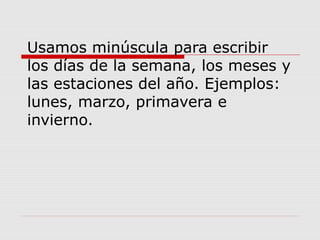 Usamos minúscula para escribir
los días de la semana, los meses y
las estaciones del año. Ejemplos:
lunes, marzo, primavera e
invierno.
 