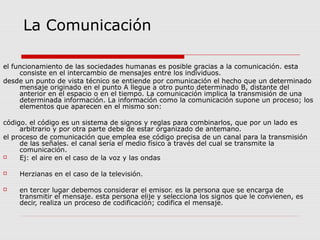 La Comunicación
el funcionamiento de las sociedades humanas es posible gracias a la comunicación. esta
consiste en el intercambio de mensajes entre los individuos.
desde un punto de vista técnico se entiende por comunicación el hecho que un determinado
mensaje originado en el punto A llegue a otro punto determinado B, distante del
anterior en el espacio o en el tiempo. La comunicación implica la transmisión de una
determinada información. La información como la comunicación supone un proceso; los
elementos que aparecen en el mismo son:
código. el código es un sistema de signos y reglas para combinarlos, que por un lado es
arbitrario y por otra parte debe de estar organizado de antemano.
el proceso de comunicación que emplea ese código precisa de un canal para la transmisión
de las señales. el canal sería el medio físico a través del cual se transmite la
comunicación.
 Ej: el aire en el caso de la voz y las ondas
 Herzianas en el caso de la televisión.
 en tercer lugar debemos considerar el emisor. es la persona que se encarga de
transmitir el mensaje. esta persona elije y selecciona los signos que le convienen, es
decir, realiza un proceso de codificación; codifica el mensaje.
 