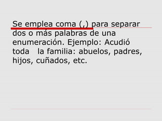 Se emplea coma (,) para separar
dos o más palabras de una
enumeración. Ejemplo: Acudió
toda la familia: abuelos, padres,
hijos, cuñados, etc.
 