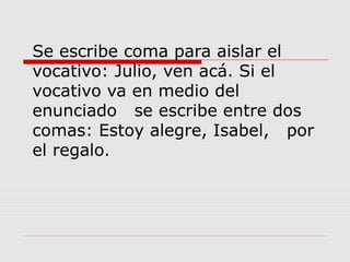 Se escribe coma para aislar el
vocativo: Julio, ven acá. Si el
vocativo va en medio del
enunciado se escribe entre dos
comas: Estoy alegre, Isabel, por
el regalo.
 