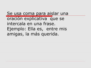 Se usa coma para aislar una
oración explicativa que se
intercala en una frase.
Ejemplo: Ella es, entre mis
amigas, la más querida.
 