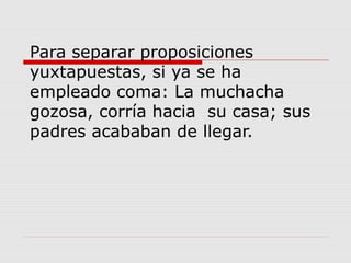 Para separar proposiciones
yuxtapuestas, si ya se ha
empleado coma: La muchacha
gozosa, corría hacia su casa; sus
padres acababan de llegar.
 