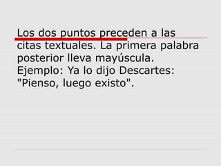 Los dos puntos preceden a las
citas textuales. La primera palabra
posterior lleva mayúscula.
Ejemplo: Ya lo dijo Descartes:
"Pienso, luego existo".
 