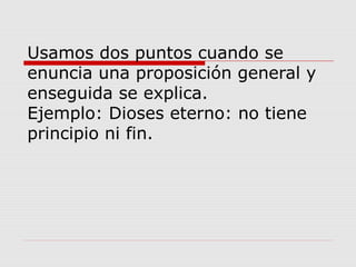 Usamos dos puntos cuando se
enuncia una proposición general y
enseguida se explica.
Ejemplo: Dioses eterno: no tiene
principio ni fin.
 