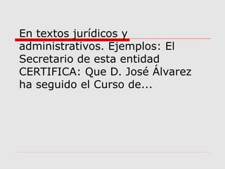 En textos jurídicos y
administrativos. Ejemplos: El
Secretario de esta entidad
CERTIFICA: Que D. José Álvarez
ha seguido el Curso de...
 