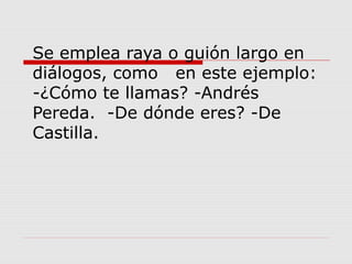 Se emplea raya o guión largo en
diálogos, como en este ejemplo:
-¿Cómo te llamas? -Andrés
Pereda. -De dónde eres? -De
Castilla.
 