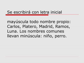 Se escribirá con letra inicial
mayúscula todo nombre propio:
Carlos, Platero, Madrid, Ramos,
Luna. Los nombres comunes
llevan minúscula: niño, perro.
 