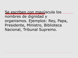 Se escriben con mayúscula los
nombres de dignidad y
organismos. Ejemplos: Rey, Papa,
Presidente, Ministro, Biblioteca
Nacional, Tribunal Supremo.
 
