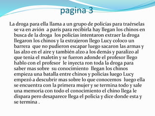 pagina 3
La droga para ella llama a un grupo de policías para traérselas
se va en avión a parís para recibirla hay llegan los chinos en
busca de la droga los policías intentaron extraer la droga
llegaron los chinos y la extrajeron llego Lucy coloco un
barrera que no pudieron escapar luego sacaron las armas y
las alzo en el aire y también alzo a los demás y paralizo al
que tenia el maletín y se fueron adonde el profesor llego
hablo con el profesor le inyecta ron toda la droga para
saber mas sobre su conocimiento llegan los chinos
empieza una batalla entre chinos y policías luego Lucy
empezó a descubrir mas sobre lo que conocemos luego ella
se encuentra con la primera mujer y se termina todo y sale
una memoria con todo el conocimiento el chino llega le
dispara pero desaparece llega el policia y dice donde esta y
se termina .
 