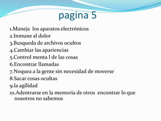 pagina 5
1.Maneja los aparatos electrónicos
2.Inmune al dolor
3.Busqueda de archivos ocultos
4.Cambiar las apariencias
5.Control menta l de las cosas
6.Encontrar llamadas
7.Noquea a la gente sin necesidad de moverse
8.Sacar cosas ocultas
9.la agilidad
10.Adentrarse en la memoria de otros encontrar lo que
nosotros no sabemos
 