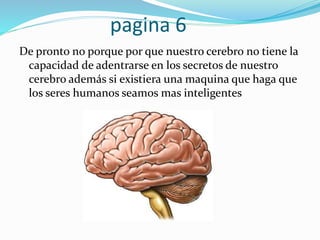 pagina 6
De pronto no porque por que nuestro cerebro no tiene la
capacidad de adentrarse en los secretos de nuestro
cerebro además si existiera una maquina que haga que
los seres humanos seamos mas inteligentes
 