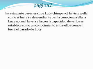 pagina7
En esta parte pareciera que Lucy chimpancé la viera a ella
como si fuera su descendiente o si la conociera a ella la
Lucy normal la veía ella con la capacidad de verlos se
establece como un conocimiento entre ellos como si
fuera el pasado de Lucy
 