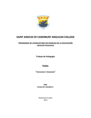 SAINT ANSELM OF CANERBURY ANGLICAN COLLOGE

 PROGRAMA DE LICENCIATURA EN CIENCIAS DE LA EDUCACIÓN
                  MENCION PEDAGOGIA




                  Trabajo de Pedagogía



                         TEMA:

                 “PSICOLOGÍA Y PEDAGOGÍA”




                           POR:
                   Carlota M. Astudillo C.




                    Riobamba-Ecuador
                          2012
 