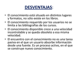 DESVENTAJAS:
• El conocimiento está situado en distintos lugares
y formatos, no sólo existe en los libros.
• El conocimiento requerido por los usuarios no se
limita a las bibliografías de los cursos.
• El conocimiento disponible crece a una velocidad
incontrolable y se queda obsoleto a esa misma
velocidad.
• El encuentro con el conocimiento no es una tarea
pasiva en el que un usuario absorbe información
desde una fuente. Es un proceso activo, en el que
se construye nuevo conocimiento.
 
