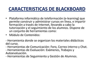 CARACTERISTICAS DE BLACKBOARD
• Plataforma informática de teleformación (e-learning) que
permite construir y administrar cursos en línea, e impartir
formación a través de Internet, llevando a cabo la
tutorización y el seguimiento de los alumnos. Dispone de
un conjunto de herramientas como:
• Módulo de Contenidos:
- Herramienta donde se organizan los materiales didácticos
del curso.
- Herramientas de Comunicación: Foro, Correo interno y Chat.
- Herramientas de Evaluación: Exámenes, Trabajos y
Autoevaluación.
- Herramientas de Seguimiento y Gestión de Alumnos.
 
